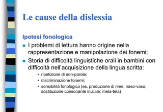 Le cause della dislessia
Ipotesi fonologica
 I problemi di lettura hanno origine nella
rappresentazione e manipolazione dei fonemi;
 Storia di difficoltà linguistiche orali in bambini con
difficoltà nell’acquisizione della lingua scritta:
• ripetizione di non-parole;
• discriminazione fonemi;
• sensibilità fonologica (es. produzione di rime: naso-vaso;
sostituzione consonante iniziale: mela-tela)
 