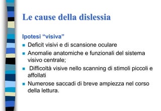 Le cause della dislessia
Ipotesi “visiva”
 Deficit visivi e di scansione oculare
 Anomalie anatomiche e funzionali del sistema
visivo centrale;
 Difficoltà visive nello scanning di stimoli piccoli e
affollati
 Numerose saccadi di breve ampiezza nel corso
della lettura.
 