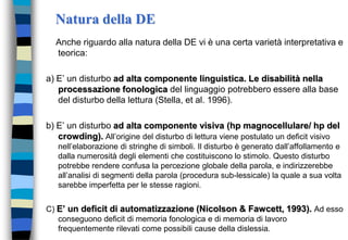 Natura della DE
Anche riguardo alla natura della DE vi è una certa varietà interpretativa e
teorica:
a) E’ un disturbo ad alta componente linguistica. Le disabilità nella
processazione fonologica del linguaggio potrebbero essere alla base
del disturbo della lettura (Stella, et al. 1996).
b) E’ un disturbo ad alta componente visiva (hp magnocellulare/ hp del
crowding). All’origine del disturbo di lettura viene postulato un deficit visivo
nell’elaborazione di stringhe di simboli. Il disturbo è generato dall’affollamento e
dalla numerosità degli elementi che costituiscono lo stimolo. Questo disturbo
potrebbe rendere confusa la percezione globale della parola, e indirizzerebbe
all’analisi di segmenti della parola (procedura sub-lessicale) la quale a sua volta
sarebbe imperfetta per le stesse ragioni.
C) E’ un deficit di automatizzazione (Nicolson & Fawcett, 1993). Ad esso
conseguono deficit di memoria fonologica e di memoria di lavoro
frequentemente rilevati come possibili cause della dislessia.
 