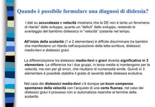 Quando è possibile formulare una diagnosi di dislessia?
I dati su accuratezza e velocità mostrano che la DE non è tanto un fenomeno
di ritardo” dello sviluppo, quanto un “deficit” dello sviluppo, restando lo
svantaggio del bambino dislessico in “velocità” costante nel tempo.
All’inizio della scolarità (1 e 2 elementare) è difficile discriminare tra bambini
che manifestano un ritardo nell’acquisizione della letto-scrittura, dislessici
medio-lievi e dislessici gravi.
La differenziazione tra dislessici medio-lievi e gravi diventa significativa in 3
elementare. Le differenze tra i due gruppi, in terza media si mantengono per la
velocità, ma non per gli errori, che risultano di numerosità simile. Quindi in 3
elementare è possibile stabilire il grado di severità della dislessia evolutiva.
Nel caso dei dislessici medio-lievi c’è dunque un buon compenso
spontaneo della velocità con l’acquisto di una certa fluenza, nel caso dei
dislessici gravi il processo non si automatizza neanche al termine della
scolarità.
 