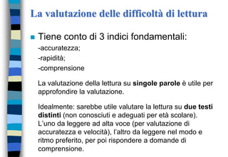 La valutazione delle difficoltà di lettura
 Tiene conto di 3 indici fondamentali:
-accuratezza;
-rapidità;
-comprensione
La valutazione della lettura su singole parole è utile per
approfondire la valutazione.
Idealmente: sarebbe utile valutare la lettura su due testi
distinti (non conosciuti e adeguati per età scolare).
L’uno da leggere ad alta voce (per valutazione di
accuratezza e velocità), l’altro da leggere nel modo e
ritmo preferito, per poi rispondere a domande di
comprensione.
 