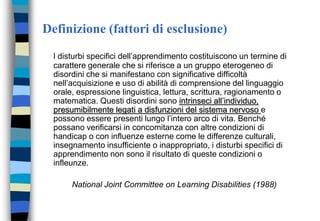 Definizione (fattori di esclusione)
I disturbi specifici dell’apprendimento costituiscono un termine di
carattere generale che si riferisce a un gruppo eterogeneo di
disordini che si manifestano con significative difficoltà
nell’acquisizione e uso di abilità di comprensione del linguaggio
orale, espressione linguistica, lettura, scrittura, ragionamento o
matematica. Questi disordini sono intrinseci all’individuo,
presumibilmente legati a disfunzioni del sistema nervoso e
possono essere presenti lungo l’intero arco di vita. Benché
possano verificarsi in concomitanza con altre condizioni di
handicap o con influenze esterne come le differenze culturali,
insegnamento insufficiente o inappropriato, i disturbi specifici di
apprendimento non sono il risultato di queste condizioni o
infleunze.
National Joint Committee on Learning Disabilities (1988)
 