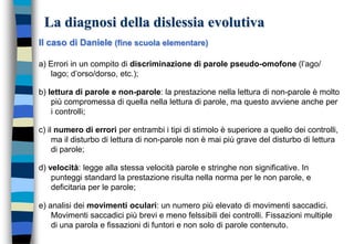 La diagnosi della dislessia evolutiva
Il caso di Daniele (fine scuola elementare)
a) Errori in un compito di discriminazione di parole pseudo-omofone (l’ago/
lago; d’orso/dorso, etc.);
b) lettura di parole e non-parole: la prestazione nella lettura di non-parole è molto
più compromessa di quella nella lettura di parole, ma questo avviene anche per
i controlli;
c) il numero di errori per entrambi i tipi di stimolo è superiore a quello dei controlli,
ma il disturbo di lettura di non-parole non è mai più grave del disturbo di lettura
di parole;
d) velocità: legge alla stessa velocità parole e stringhe non significative. In
punteggi standard la prestazione risulta nella norma per le non parole, e
deficitaria per le parole;
e) analisi dei movimenti oculari: un numero più elevato di movimenti saccadici.
Movimenti saccadici più brevi e meno felssibili dei controlli. Fissazioni multiple
di una parola e fissazioni di funtori e non solo di parole contenuto.
 
