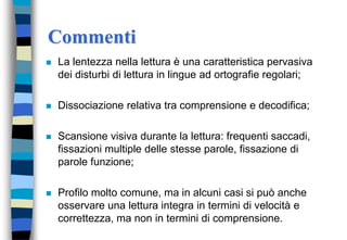Commenti
 La lentezza nella lettura è una caratteristica pervasiva
dei disturbi di lettura in lingue ad ortografie regolari;
 Dissociazione relativa tra comprensione e decodifica;
 Scansione visiva durante la lettura: frequenti saccadi,
fissazioni multiple delle stesse parole, fissazione di
parole funzione;
 Profilo molto comune, ma in alcuni casi si può anche
osservare una lettura integra in termini di velocità e
correttezza, ma non in termini di comprensione.
 