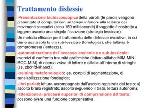 Trattamento dislessie
-Presentazione tachiscoscopica della parola (le parole vengono
presentate al computer con un tempo inferiore alla latenza dei
movimenti saccadici (circa 150 millisecondi) il soggetto è costretto a
leggere usando una singola fissazione (strategia lessicale).
Un metodo efficace per il trattamento delle dislessie evolutive, in cui
viene usata solo la via sub-lessicale (fonologica), che tuttavia è
compromessa (lentezza).
-automatizzazione dell’accesso lessicola e e sub-lessicale:
esercizi di confronto tra unità grafemiche (lettere-sillabe: MIM-MIN-
MOC-MIM), di ricerca visiva di lettere e sillabe all’interno di stringhe
(es. zbchfd-bhaoct).
-training metafonologico: es. compiti di segmentazione, di
sensisbilizzazione fonologica;
-libri parlati: lettura accompagnata dall’ascolto registrato del testo: a)
ascolto brano registrato, ascolto seguendo il testo, lettura autonoma;
-attenzione ai processi superiori di comprensione del testo:
possono avere una funzione compensativa.
 