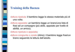 Training della fluenza
-lettura ripetuta: il bambino legge lo stesso materiale più di
una volta;
-lettura appaiata: un bambino legge un brano/una lista di
frasi ad un compagno (più abile, appaiato per livello di
abilità, un amico);
-lettura ripetuta e appaiata;
-lettura congiunta o corale (ritmo): il bambino legge frasi/un
brano seguendo la lettura dell’adulto.
 