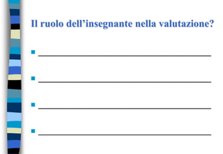 Il ruolo dell’insegnante nella valutazione?
 __________________________________
 __________________________________
 __________________________________
 __________________________________
 