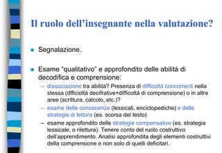 Il ruolo dell’insegnante nella valutazione?
 Segnalazione.
 Esame “qualitativo” e approfondito delle abilità di
decodifica e comprensione:
– dissociazione tra abilità? Presenza di difficoltà concorrenti nella
stessa (dfficioltà decifrative+difficoltà di comprensione) o in altre
aree (scrittura, calcolo, etc.)?
– esame delle conoscenze (lessicali, enciclopediche) e delle
strategie di lettura (es. scorsa del testo)
– esame approfondito delle strategie compensative (es. strategia
lessicale, o rilettura). Tenere conto del ruolo costruttivo
dell’apprendimento. Analisi approfondita degli elementi costruttivi
della comprensione e non solo di quelli deficitari.
 