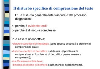 Il disturbo specifico di comprensione del testo
E’ un disturbo generalmente trascurato dal processo
diagnostico:
a- perché è evidente tardi;
b- perché è di natura complessa.
Può essere ricondotto a:
-disturbo specifico del linguaggio (sono spesso associati a problemi di
comprensione orale)
-disturbo specifico di decodifica o dislessia (il problema di
comprensione e il problema di decodifica possono essere
compresenti);
-insufficienza mentale lieve;
-difficoltà specifiche di memoria o generiche di apprendimento.
 