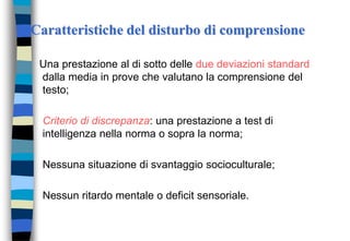 Caratteristiche del disturbo di comprensione
Una prestazione al di sotto delle due deviazioni standard
dalla media in prove che valutano la comprensione del
testo;
Criterio di discrepanza: una prestazione a test di
intelligenza nella norma o sopra la norma;
Nessuna situazione di svantaggio socioculturale;
Nessun ritardo mentale o deficit sensoriale.
 