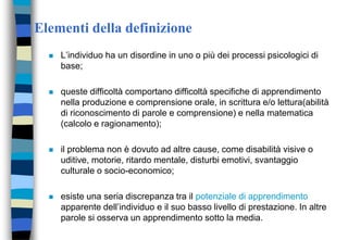 Elementi della definizione
 L’individuo ha un disordine in uno o più dei processi psicologici di
base;
 queste difficoltà comportano difficoltà specifiche di apprendimento
nella produzione e comprensione orale, in scrittura e/o lettura(abilità
di riconoscimento di parole e comprensione) e nella matematica
(calcolo e ragionamento);
 il problema non è dovuto ad altre cause, come disabilità visive o
uditive, motorie, ritardo mentale, disturbi emotivi, svantaggio
culturale o socio-economico;
 esiste una seria discrepanza tra il potenziale di apprendimento
apparente dell’individuo e il suo basso livello di prestazione. In altre
parole si osserva un apprendimento sotto la media.
 