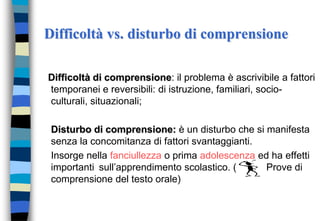 Difficoltà vs. disturbo di comprensione
Difficoltà di comprensione: il problema è ascrivibile a fattori
temporanei e reversibili: di istruzione, familiari, socio-
culturali, situazionali;
Disturbo di comprensione: è un disturbo che si manifesta
senza la concomitanza di fattori svantaggianti.
Insorge nella fanciullezza o prima adolescenza ed ha effetti
importanti sull’apprendimento scolastico. ( Prove di
comprensione del testo orale)
 