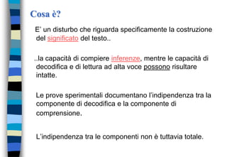 Cosa è?
E’ un disturbo che riguarda specificamente la costruzione
del significato del testo..
..la capacità di compiere inferenze, mentre le capacità di
decodifica e di lettura ad alta voce possono risultare
intatte.
Le prove sperimentali documentano l’indipendenza tra la
componente di decodifica e la componente di
comprensione.
L’indipendenza tra le componenti non è tuttavia totale.
 