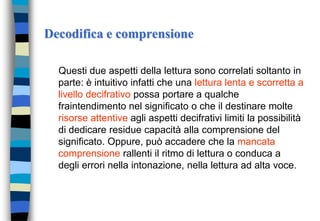 Decodifica e comprensione
Questi due aspetti della lettura sono correlati soltanto in
parte: è intuitivo infatti che una lettura lenta e scorretta a
livello decifrativo possa portare a qualche
fraintendimento nel significato o che il destinare molte
risorse attentive agli aspetti decifrativi limiti la possibilità
di dedicare residue capacità alla comprensione del
significato. Oppure, può accadere che la mancata
comprensione rallenti il ritmo di lettura o conduca a
degli errori nella intonazione, nella lettura ad alta voce.
 
