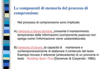 Le componenti di memoria del processo di
comprensione
Nel processo di comprensione sono implicate:
A) memoria a breve termine: consente il mantenimento
temporaneo delle informazioni (componente passiva) non
spiega come l’informazione viene usata/elaborata;
B) memoria di lavoro: la capacità di mantenere e
contemporaneamente di elaborare il contenuto del testo.
Esempio trovare il referente (antecedente) di un pronome in
testo Reading Span Test (Daneman & Carpenter, 1980).
 
