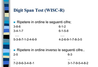 Digit Span Test (WISC-R)
 Ripetere in ordine le seguenti cifre;
3-8-6 6-1-2
3-4-1-7 6-1-5-8
…. ….
5-3-8-7-1-2-4-6-9 4-2-6-9-1-7-8-3-5
 Ripetere in ordine inverso le seguenti cifre..
2-5 6-3
.. ...
7-2-9-6-3-4-8-1 3-1-7-9-5-4-8-2
 