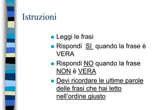Istruzioni
 Leggi le frasi
 Rispondi SI quando la frase è
VERA
 Rispondi NO quando la frase
NON è VERA
 Devi ricordare le ultime parole
delle frasi che hai letto
nell’ordine giusto
 
