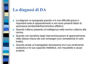 La diagnosi di DA
 La diagnosi va assegnata quando vi è una difficoltà grave in
importanti aree di apprendimento e non sono presenti fattori di
esclusione (ambientali/fisici/emotivo-affettivi);
 Quando l’allievo presenta un’intelligenza nella norma o attorno alla
norma;
 Quando non beneficia degli interventi/occasioni di apprendimento
nella stessa misura dei suoi compagni (con competenze di vario
livello);
 Quando esiste un’inspiegabile discrepanza tra il suo rendimento
scolastico e le sue capacità intellettive, non imputabile a cause
evidenti.
 