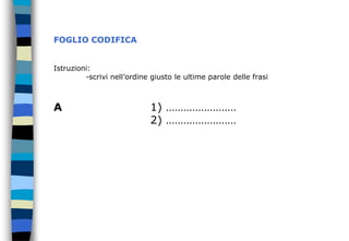 FOGLIO CODIFICA
Istruzioni:
-scrivi nell’ordine giusto le ultime parole delle frasi
A 1) ……………………
2) ……………………
 