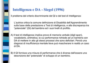 Intelligenza e DA - Siegel (1996)
Il problema del criterio discriminante del QI e del test di Intelligenza:
L’autrice critica la comune definizione di Disabilità dell’Apprendimento
sulla base della prestazione a Test di intelligenza, e alla discrepanza tra
“potenziale” (QI) del bambino ed i suoi livelli di profitto.
A) Il test di intelligenza implica prove di memoria verbale (digit span),
vocabolario, aritmetica, la cui performance richiede ad un bambino con
DA di mettere in atto gli stessi processi che sono deficitari. Perciò una
diagnosi di insufficienza mentale lieve può mascherare in realtà un caso
di DA.
B) Il QI fornisce una misura di performance che è diversa dall’essere una
descrizione del “potenziale” di sviluppo di un bambino.
 