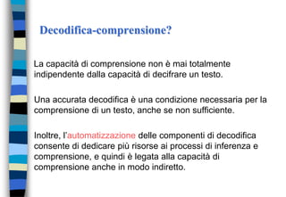 Decodifica-comprensione?
La capacità di comprensione non è mai totalmente
indipendente dalla capacità di decifrare un testo.
Una accurata decodifica è una condizione necessaria per la
comprensione di un testo, anche se non sufficiente.
Inoltre, l’automatizzazione delle componenti di decodifica
consente di dedicare più risorse ai processi di inferenza e
comprensione, e quindi è legata alla capacità di
comprensione anche in modo indiretto.
 