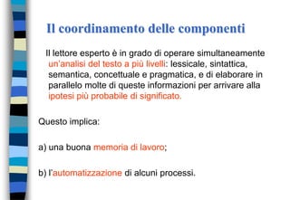 Il coordinamento delle componenti
Il lettore esperto è in grado di operare simultaneamente
un’analisi del testo a più livelli: lessicale, sintattica,
semantica, concettuale e pragmatica, e di elaborare in
parallelo molte di queste informazioni per arrivare alla
ipotesi più probabile di significato.
Questo implica:
a) una buona memoria di lavoro;
b) l’automatizzazione di alcuni processi.
 