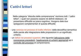 Cattivi lettori
Nella categoria “disturbo della comprensione” rientrano tutti i “cattivi
lettori”, i quali non possono essere né definiti dislessici, né
presentano difficoltà sul piano cognitivo. Vengono date due
spiegazioni complementari di questa difficoltà:
- una carenza nei processi di livello inferiore: dalla decodifica semantica
delle parole alla integrazione delle proposizioni in un significato
unitario;
- un deficit nei processi superiori, che riguarda l’attivazione delle
conoscenze precedenti, l’applicazione di schemi appropriati ed il
controllo del processo di comprensione.
 