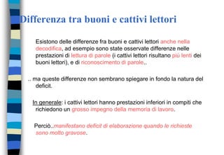 Differenza tra buoni e cattivi lettori
Esistono delle differenze fra buoni e cattivi lettori anche nella
decodifica, ad esempio sono state osservate differenze nelle
prestazioni di lettura di parole (i cattivi lettori risultano più lenti dei
buoni lettori), e di riconoscimento di parole..
.. ma queste differenze non sembrano spiegare in fondo la natura del
deficit.
In generale: i cattivi lettori hanno prestazioni inferiori in compiti che
richiedono un grosso impegno della memoria di lavoro.
Perciò..manifestano deficit di elaborazione quando le richieste
sono molto gravose.
 