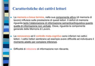 Caratteristiche dei cattivi lettori
 La memoria a breve termine, nella sua componente attiva (di memoria di
lavoro) influisce sulla prestazione di questi lettori. Il deficit di memoria
riguarda tanto l’elaborazione di informazione semantica/linguistica quanto
quella di informazione non verbale. Ossia, riguarda la componente
generale della Memoria di Lavoro.
 La conoscenza ed il controllo meta-cognitivo sono inferiori nei cattivi
lettori. I cattivi lettori sembrano ad esempio avere difficoltà ad individuare il
momento adatto per compiere inferenze.
 Difficoltà di inibizione di informazione non rilevante.
 