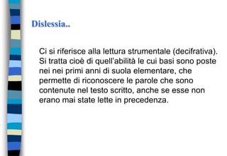 Dislessia..
Ci si riferisce alla lettura strumentale (decifrativa).
Si tratta cioè di quell’abilità le cui basi sono poste
nei nei primi anni di suola elementare, che
permette di riconoscere le parole che sono
contenute nel testo scritto, anche se esse non
erano mai state lette in precedenza.
 