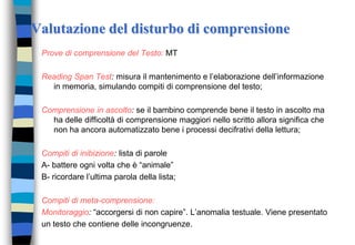 Valutazione del disturbo di comprensione
Prove di comprensione del Testo: MT
Reading Span Test: misura il mantenimento e l’elaborazione dell’informazione
in memoria, simulando compiti di comprensione del testo;
Comprensione in ascolto: se il bambino comprende bene il testo in ascolto ma
ha delle difficoltà di comprensione maggiori nello scritto allora significa che
non ha ancora automatizzato bene i processi decifrativi della lettura;
Compiti di inibizione: lista di parole
A- battere ogni volta che è “animale”
B- ricordare l’ultima parola della lista;
Compiti di meta-comprensione:
Monitoraggio: “accorgersi di non capire”. L’anomalia testuale. Viene presentato
un testo che contiene delle incongruenze.
 