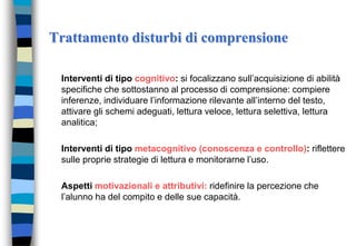Trattamento disturbi di comprensione
Interventi di tipo cognitivo: si focalizzano sull’acquisizione di abilità
specifiche che sottostanno al processo di comprensione: compiere
inferenze, individuare l’informazione rilevante all’interno del testo,
attivare gli schemi adeguati, lettura veloce, lettura selettiva, lettura
analitica;
Interventi di tipo metacognitivo (conoscenza e controllo): riflettere
sulle proprie strategie di lettura e monitorarne l’uso.
Aspetti motivazionali e attributivi: ridefinire la percezione che
l’alunno ha del compito e delle sue capacità.
 