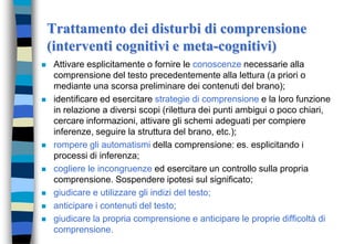 Trattamento dei disturbi di comprensione
(interventi cognitivi e meta-cognitivi)
 Attivare esplicitamente o fornire le conoscenze necessarie alla
comprensione del testo precedentemente alla lettura (a priori o
mediante una scorsa preliminare dei contenuti del brano);
 identificare ed esercitare strategie di comprensione e la loro funzione
in relazione a diversi scopi (rilettura dei punti ambigui o poco chiari,
cercare informazioni, attivare gli schemi adeguati per compiere
inferenze, seguire la struttura del brano, etc.);
 rompere gli automatismi della comprensione: es. esplicitando i
processi di inferenza;
 cogliere le incongruenze ed esercitare un controllo sulla propria
comprensione. Sospendere ipotesi sul significato;
 giudicare e utilizzare gli indizi del testo;
 anticipare i contenuti del testo;
 giudicare la propria comprensione e anticipare le proprie difficoltà di
comprensione.
 