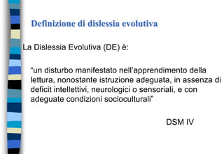 Definizione di dislessia evolutiva
La Dislessia Evolutiva (DE) è:
“un disturbo manifestato nell’apprendimento della
lettura, nonostante istruzione adeguata, in assenza di
deficit intellettivi, neurologici o sensoriali, e con
adeguate condizioni socioculturali”
DSM IV
 