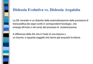 Dislessia Evolutiva vs. Dislessia Acquisita
La DE consiste in un disturbo della automatizzazione delle procedure di
transcodifica dei segni scritti in corrispondenti fonologici, che
emerge all’inizio o nel corso del processo di scolarizzazione.
A differenza della DA che è l’esito di una lesione o
un trauma, e riguarda soggetti che hanno già acquisito la lettura.
 