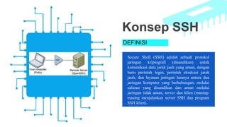 DEFINISI
Secure Shell (SSH) adalah sebuah protokol
jaringan kriptografi (disandikan) untuk
komunikasi data jarak jauh yang aman, dengan
baris perintah login, perintah eksekusi jarak
jauh, dan layanan jaringan lainnya antara dua
jaringan komputer yang berhubungan, melalui
saluran yang disandikan dan aman melalui
jaringan tidak aman, server dan klien (masing-
masing menjalankan server SSH dan program
SSH klien).
Konsep SSH
 