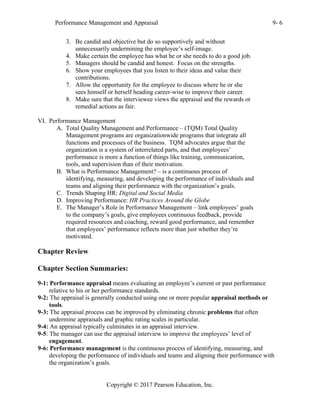 Performance Management and Appraisal 9- 6
Copyright © 2017 Pearson Education, Inc.
3. Be candid and objective but do so supportively and without
unnecessarily undermining the employee’s self-image.
4. Make certain the employee has what he or she needs to do a good job.
5. Managers should be candid and honest. Focus on the strengths.
6. Show your employees that you listen to their ideas and value their
contributions.
7. Allow the opportunity for the employee to discuss where he or she
sees himself or herself heading career-wise to improve their career.
8. Make sure that the interviewee views the appraisal and the rewards or
remedial actions as fair.
VI. Performance Management
A. Total Quality Management and Performance – (TQM) Total Quality
Management programs are organizationwide programs that integrate all
functions and processes of the business. TQM advocates argue that the
organization is a system of interrelated parts, and that employees’
performance is more a function of things like training, communication,
tools, and supervision than of their motivation.
B. What is Performance Management? – is a continuous process of
identifying, measuring, and developing the performance of individuals and
teams and aligning their performance with the organization’s goals.
C. Trends Shaping HR: Digital and Social Media
D. Improving Performance: HR Practices Around the Globe
E. The Manager’s Role in Performance Management – link employees’ goals
to the company’s goals, give employees continuous feedback, provide
required resources and coaching, reward good performance, and remember
that employees’ performance reflects more than just whether they’re
motivated.
Chapter Review
Chapter Section Summaries:
9-1: Performance appraisal means evaluating an employee’s current or past performance
relative to his or her performance standards.
9-2: The appraisal is generally conducted using one or more popular appraisal methods or
tools.
9-3: The appraisal process can be improved by eliminating chronic problems that often
undermine appraisals and graphic rating scales in particular.
9-4: An appraisal typically culminates in an appraisal interview.
9-5: The manager can use the appraisal interview to improve the employees’ level of
engagement.
9-6: Performance management is the continuous process of identifying, measuring, and
developing the performance of individuals and teams and aligning their performance with
the organization’s goals.
 