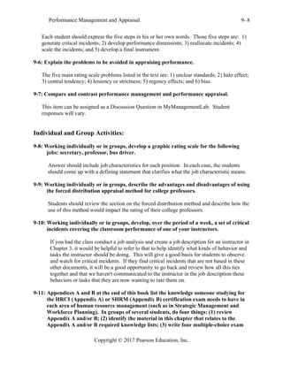 Performance Management and Appraisal 9- 8
Copyright © 2017 Pearson Education, Inc.
Each student should express the five steps in his or her own words. Those five steps are: 1)
generate critical incidents; 2) develop performance dimensions; 3) reallocate incidents; 4)
scale the incidents; and 5) develop a final instrument.
9-6: Explain the problems to be avoided in appraising performance.
The five main rating scale problems listed in the text are: 1) unclear standards; 2) halo effect;
3) central tendency; 4) leniency or strictness; 5) regency effects; and 6) bias.
9-7: Compare and contrast performance management and performance appraisal.
This item can be assigned as a Discussion Question in MyManagementLab. Student
responses will vary.
Individual and Group Activities:
9-8: Working individually or in groups, develop a graphic rating scale for the following
jobs: secretary, professor, bus driver.
Answer should include job characteristics for each position. In each case, the students
should come up with a defining statement that clarifies what the job characteristic means.
9-9: Working individually or in groups, describe the advantages and disadvantages of using
the forced distribution appraisal method for college professors.
Students should review the section on the forced distribution method and describe how the
use of this method would impact the rating of their college professors.
9-10: Working individually or in groups, develop, over the period of a week, a set of critical
incidents covering the classroom performance of one of your instructors.
If you had the class conduct a job analysis and create a job description for an instructor in
Chapter 3, it would be helpful to refer to that to help identify what kinds of behavior and
tasks the instructor should be doing. This will give a good basis for students to observe
and watch for critical incidents. If they find critical incidents that are not based in these
other documents, it will be a good opportunity to go back and review how all this ties
together and that we haven't communicated to the instructor in the job description these
behaviors or tasks that they are now wanting to rate them on.
9-11: Appendices A and B at the end of this book list the knowledge someone studying for
the HRCI (Appendix A) or SHRM (Appendix B) certification exam needs to have in
each area of human resource management (such as in Strategic Management and
Workforce Planning). In groups of several students, do four things: (1) review
Appendix A and/or B; (2) identify the material in this chapter that relates to the
Appendix A and/or B required knowledge lists; (3) write four multiple-choice exam
 