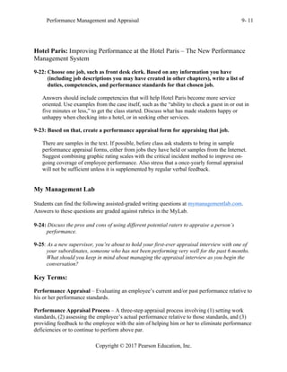 Performance Management and Appraisal 9- 11
Copyright © 2017 Pearson Education, Inc.
Hotel Paris: Improving Performance at the Hotel Paris – The New Performance
Management System
9-22: Choose one job, such as front desk clerk. Based on any information you have
(including job descriptions you may have created in other chapters), write a list of
duties, competencies, and performance standards for that chosen job.
Answers should include competencies that will help Hotel Paris become more service
oriented. Use examples from the case itself, such as the “ability to check a guest in or out in
five minutes or less,” to get the class started. Discuss what has made students happy or
unhappy when checking into a hotel, or in seeking other services.
9-23: Based on that, create a performance appraisal form for appraising that job.
There are samples in the text. If possible, before class ask students to bring in sample
performance appraisal forms, either from jobs they have held or samples from the Internet.
Suggest combining graphic rating scales with the critical incident method to improve on-
going coverage of employee performance. Also stress that a once-yearly formal appraisal
will not be sufficient unless it is supplemented by regular verbal feedback.
My Management Lab
Students can find the following assisted-graded writing questions at mymanagementlab.com.
Answers to these questions are graded against rubrics in the MyLab.
9-24: Discuss the pros and cons of using different potential raters to appraise a person’s
performance.
9-25: As a new supervisor, you’re about to hold your first-ever appraisal interview with one of
your subordinates, someone who has not been performing very well for the past 6 months.
What should you keep in mind about managing the appraisal interview as you begin the
conversation?
Key Terms:
Performance Appraisal – Evaluating an employee’s current and/or past performance relative to
his or her performance standards.
Performance Appraisal Process – A three-step appraisal process involving (1) setting work
standards, (2) assessing the employee’s actual performance relative to those standards, and (3)
providing feedback to the employee with the aim of helping him or her to eliminate performance
deficiencies or to continue to perform above par.
 