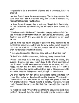 "Impossible to be a friend both of yours and of Godfrey's, is it?" he
sneered.
Her face flushed; now she was very angry. "Go or stay—anyhow I've
done with you!" She half-turned away, yet waited a moment still,
hoping that his mood would soften.
He leant forward towards her in entreaty. "Don't do it, Bernadette,
for God's sake! For your own sake, for the sake of all of us who love
you!"
"Who loves me in this house?" she asked sharply and scornfully. "Am
I so much to any of them? What am I to Godfrey, for instance? Does
Godfrey love me?" She was glad to give utterance to her great
excuse.
But his mind was not on excuses or palliation; they belonged to his
old feelings about her, and it was the new feeling which governed
him now. He stretched out his arm, caught one of her hands, and
drew her towards him almost roughly.
"I love you, Bernadette, I love you body and soul, I worship you!"
"Arthur!" she cried in amazement, shrinking, trying to draw back.
"When I see that man with you, and know what he wants, and
suspect—It drives me mad, I can't bear it. Oh, it's all damnable of
me, I know! I could have gone on all right as we were, and been
happy, but for this. But now, when I think of him, I——" With a
shiver he let go her hands and buried his face in his own again. His
shoulders shook as though with a sob, though no sound came.
She drew near to him now of her own accord, came and stood just
beside him, laying her hand gently on his shoulder. "Cousin Arthur,
Cousin Arthur!" she whispered. All her anger was gone; sorrow for
him swallowed it up. "You're making a mistake, you know, you are
really. You don't love me—not like that. You never did. You never felt
——"
He raised his head. "What's the use of talking about what I did do or
did feel? I know all that. It's what I do feel that's the question—what
 