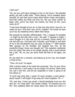 I feel now!"
"Oh, but you can't have changed in four or five hours," she pleaded
gently, yet with a little smile. "That's absurd. You're mistaken about
yourself. It's just that you're angry about Oliver—angry and jealous.
And that makes you think you love me. But you never would! To
begin with, you're too loyal, too honest, too fond of—Oh, you'd
never do it!"
"I had never thought of you as—in that way. But when I saw him, he
made me do it. And then—yes, all of a sudden!" He turned his eyes
up to her, but imploring mercy rather than favour.
She pressed his shoulder affectionately. "Yes, I suppose it's possible
—it might be like that with a man," she said. "I suppose it might. I
never thought of it. But only just for a moment, Cousin Arthur! It's
not real with you. You'll get over it directly; you'll forget it, and think
of me in the old pleasant way you used, as being——" With another
little squeeze on his shoulder she laughed low—"Oh, all the
wonderful things I know you thought me!" She suddenly recollected
how she stood. She drew in her breath sharply, with a sound almost
like a sob. "Ah, no, you can never think like that of me again, can
you?"
He was silent for a moment, not looking up at her now, but straight
in front of him.
"Then—it's true?" he asked.
With a forlorn shake of her head she answered, "Yes, it's true. Since
you're like this, I can't keep it up any longer. It's all true. Oliver loves
me, and I love him, and all you suspected is—well, is going to be
true about us."
"If you'll only drop that, I swear I'll never breathe a word about—
about myself! I will forget! I'll go away till I have forgotten. I'll——"
"Oh, poor boy, I know you would. I should absolutely trust you. But
how am I to—drop that?" She smiled ruefully. "It's become just my
life." She suddenly lifted her hands above her head and cried in a
 