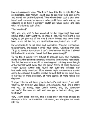 low but passionate voice, "Oh, I can't bear this! It's terrible. Don't be
so miserable, dear Arthur! I can't bear to see you!" She bent down
and kissed him on the forehead. "You who've been such a dear dear
friend and comrade to me—you who could have made me go on
enduring it all here if anybody could! But Oliver came—and look
what he's done to both of us!"
"You love him?"
"Oh, yes, yes, yes! Or how could all this be happening? You must
believe that. I didn't want you to know it—Yes, you were right, I was
trying to get you out of the way, I wasn't honest. But since things
have turned out like this, you must believe now, indeed you must."
For a full minute he sat silent and motionless. Then he reached up,
took her hand, and kissed it three—four—times. "God help me! Well,
I'll go to London to-morrow. I can't face him—or Godfrey. I should
let it all out in a minute. I can't think how you manage!"
To her too it looked very difficult to manage now. The revelation
made to Arthur seemed somehow to extend to the whole household.
She felt that everyone would be watching and pointing, even though
Arthur himself went away. She had grown fearful of being found out
—how quickly Arthur had found her out!—and dreaded her
husband's surly questions. More scenes might come—more scenes
not to be endured! A sudden resolve formed itself in her mind, born
of her fear of more detection, of more scenes, of more falling into
disgrace.
"I expect Barber will have gone to bed—it's past eleven," she said.
"But you can give him your orders in the morning. And—and I shan't
see you. Be happy, dear Cousin Arthur, and, oh, splendidly
successful! I'm sure you will! And now go to bed and sleep, poor
tired boy!"
"Oh, I can't sleep—not yet. This is good-bye?" His voice choked on
the word a little. He turned his chair round, and she gave her hands
into his.
 