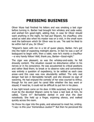 PRESSING BUSINESS
Oliver Wyse had finished his letters and was smoking a last cigar
before turning in. Barber had brought him whiskey and soda water,
and wished him good-night, adding that, in case Sir Oliver should
want anything in the night, he had put Wigram, his chauffeur, who
acted as valet also when his master was on a visit, in the small room
next the bathroom which Sir Oliver was to use. "He said he liked to
be within hail of you, Sir Oliver."
"Wigram's been with me in a lot of queer places, Barber. He's got
into the habit of expecting midnight alarms. In fact he was a sort of
bodyguard to begin with; then a valet; now he's mainly a chauffeur
—a very handy fellow! Well, thank you, Barber—Good-night."
The cigar was pleasant; so was the whiskey-and-soda; he felt
drowsily content. The situation caused no disturbance either in his
nerves or in his conscience. He was accustomed to critical positions
and rather liked them; to break or to observe rules and conventions
was entirely a question of expediency, to be settled as each case
arose—and this case was now abundantly settled. The only real
danger had lain in Bernadette herself; and she shewed no sign of
wavering. He had enjoyed the comedy of her wise counsel to Arthur,
though for his own part he cared little whether the boy went or
stayed; if need be, it could not be difficult to put him in his place.
A low light knock came on his door. A little surprised, but fancying it
must be the devoted Wigram come to have a last look at him, he
called, "Come in!" Bernadette darted in and shut the door
noiselessly. She held up a finger, enjoining silence, and walked
quickly across the room.
He threw his cigar into the grate, and advanced to meet her, smiling.
"I say—is this your 'tremendous caution'?" But then he perceived the
 