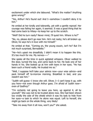 excitement under which she laboured. "What's the matter? Anything
gone wrong?"
"Yes, Arthur! He's found out! And I—somehow I couldn't deny it to
him."
He smiled at her kindly and tolerantly, yet with a gentle reproof. Her
courage was failing her again, it seemed. It was a good thing that he
had come back to Hilsey—to keep her up to the scratch.
"Well? Did he turn nasty? Never mind, I'll quiet him. Where is he?"
"No, no, please don't go near him. He's not nasty; he's all broken up.
Oliver, he says he's in love with me himself."
He smiled at that. "Coming on, the young cousin, isn't he? But I'm
not much surprised, Bernadette."
"He—he's upset me dreadfully. I didn't mean it to happen like this.
It's too much for me. My nerves——"
She spoke all the time in quick agitated whispers. Oliver walked to
the door, turned the key, and came back to her. He took one of her
hands in his. She looked up at him with tears in her eyes. "He has
been such a friend really. He trusted me so."
"Well, I suppose he'll take your advice now—your wise advice—and
pack himself off to-morrow morning. Breakfast in bed, and you
needn't see him."
"Judith will guess—I know she will. Oliver, I—I can't keep it up, with
you here—not even though Arthur goes. I'm afraid of Judith now—
even of Godfrey!"
"I'm certainly not going to leave you here, up against it, all by
yourself." She was not to be trusted alone now. She had been shewn
too vividly the side of the shield which it was his task to hide from
her eyes—a task to which he alone was equal. Left to herself, she
might go back on the whole thing, very likely!
"Take me away from it all now, won't you?" she asked.
 