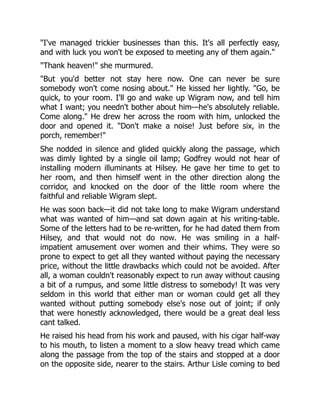 "I've managed trickier businesses than this. It's all perfectly easy,
and with luck you won't be exposed to meeting any of them again."
"Thank heaven!" she murmured.
"But you'd better not stay here now. One can never be sure
somebody won't come nosing about." He kissed her lightly. "Go, be
quick, to your room. I'll go and wake up Wigram now, and tell him
what I want; you needn't bother about him—he's absolutely reliable.
Come along." He drew her across the room with him, unlocked the
door and opened it. "Don't make a noise! Just before six, in the
porch, remember!"
She nodded in silence and glided quickly along the passage, which
was dimly lighted by a single oil lamp; Godfrey would not hear of
installing modern illuminants at Hilsey. He gave her time to get to
her room, and then himself went in the other direction along the
corridor, and knocked on the door of the little room where the
faithful and reliable Wigram slept.
He was soon back—it did not take long to make Wigram understand
what was wanted of him—and sat down again at his writing-table.
Some of the letters had to be re-written, for he had dated them from
Hilsey, and that would not do now. He was smiling in a half-
impatient amusement over women and their whims. They were so
prone to expect to get all they wanted without paying the necessary
price, without the little drawbacks which could not be avoided. After
all, a woman couldn't reasonably expect to run away without causing
a bit of a rumpus, and some little distress to somebody! It was very
seldom in this world that either man or woman could get all they
wanted without putting somebody else's nose out of joint; if only
that were honestly acknowledged, there would be a great deal less
cant talked.
He raised his head from his work and paused, with his cigar half-way
to his mouth, to listen a moment to a slow heavy tread which came
along the passage from the top of the stairs and stopped at a door
on the opposite side, nearer to the stairs. Arthur Lisle coming to bed
 