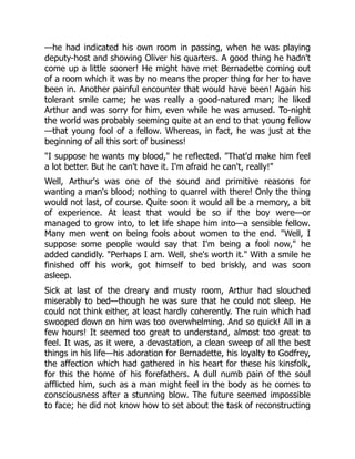—he had indicated his own room in passing, when he was playing
deputy-host and showing Oliver his quarters. A good thing he hadn't
come up a little sooner! He might have met Bernadette coming out
of a room which it was by no means the proper thing for her to have
been in. Another painful encounter that would have been! Again his
tolerant smile came; he was really a good-natured man; he liked
Arthur and was sorry for him, even while he was amused. To-night
the world was probably seeming quite at an end to that young fellow
—that young fool of a fellow. Whereas, in fact, he was just at the
beginning of all this sort of business!
"I suppose he wants my blood," he reflected. "That'd make him feel
a lot better. But he can't have it. I'm afraid he can't, really!"
Well, Arthur's was one of the sound and primitive reasons for
wanting a man's blood; nothing to quarrel with there! Only the thing
would not last, of course. Quite soon it would all be a memory, a bit
of experience. At least that would be so if the boy were—or
managed to grow into, to let life shape him into—a sensible fellow.
Many men went on being fools about women to the end. "Well, I
suppose some people would say that I'm being a fool now," he
added candidly. "Perhaps I am. Well, she's worth it." With a smile he
finished off his work, got himself to bed briskly, and was soon
asleep.
Sick at last of the dreary and musty room, Arthur had slouched
miserably to bed—though he was sure that he could not sleep. He
could not think either, at least hardly coherently. The ruin which had
swooped down on him was too overwhelming. And so quick! All in a
few hours! It seemed too great to understand, almost too great to
feel. It was, as it were, a devastation, a clean sweep of all the best
things in his life—his adoration for Bernadette, his loyalty to Godfrey,
the affection which had gathered in his heart for these his kinsfolk,
for this the home of his forefathers. A dull numb pain of the soul
afflicted him, such as a man might feel in the body as he comes to
consciousness after a stunning blow. The future seemed impossible
to face; he did not know how to set about the task of reconstructing
 