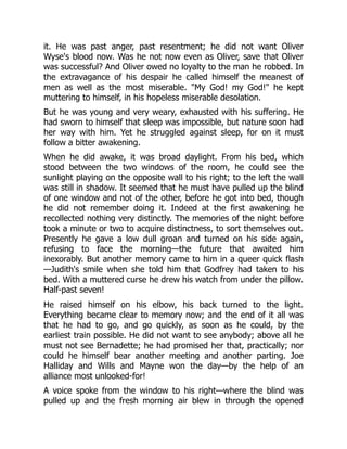 it. He was past anger, past resentment; he did not want Oliver
Wyse's blood now. Was he not now even as Oliver, save that Oliver
was successful? And Oliver owed no loyalty to the man he robbed. In
the extravagance of his despair he called himself the meanest of
men as well as the most miserable. "My God! my God!" he kept
muttering to himself, in his hopeless miserable desolation.
But he was young and very weary, exhausted with his suffering. He
had sworn to himself that sleep was impossible, but nature soon had
her way with him. Yet he struggled against sleep, for on it must
follow a bitter awakening.
When he did awake, it was broad daylight. From his bed, which
stood between the two windows of the room, he could see the
sunlight playing on the opposite wall to his right; to the left the wall
was still in shadow. It seemed that he must have pulled up the blind
of one window and not of the other, before he got into bed, though
he did not remember doing it. Indeed at the first awakening he
recollected nothing very distinctly. The memories of the night before
took a minute or two to acquire distinctness, to sort themselves out.
Presently he gave a low dull groan and turned on his side again,
refusing to face the morning—the future that awaited him
inexorably. But another memory came to him in a queer quick flash
—Judith's smile when she told him that Godfrey had taken to his
bed. With a muttered curse he drew his watch from under the pillow.
Half-past seven!
He raised himself on his elbow, his back turned to the light.
Everything became clear to memory now; and the end of it all was
that he had to go, and go quickly, as soon as he could, by the
earliest train possible. He did not want to see anybody; above all he
must not see Bernadette; he had promised her that, practically; nor
could he himself bear another meeting and another parting. Joe
Halliday and Wills and Mayne won the day—by the help of an
alliance most unlooked-for!
A voice spoke from the window to his right—where the blind was
pulled up and the fresh morning air blew in through the opened
 