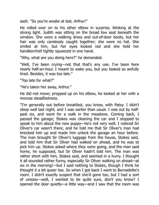 sash. "So you're awake at last, Arthur!"
He rolled over on to his other elbow in surprise, blinking at the
strong light. Judith was sitting on the broad low seat beneath the
window. She wore a walking dress and out-of-door boots, but her
hair was only carelessly caught together; she wore no hat. She
smiled at him, but her eyes looked red and she held her
handkerchief tightly squeezed in one hand.
"Why, what are you doing here?" he demanded.
"Well, I've been crying—not that that's any use. I've been here
nearly half-an-hour. I meant to wake you, but you looked so awfully
tired. Besides, it was too late."
"Too late for what?"
"He's taken her away, Arthur."
He did not move; propped up on his elbow, he looked at her with a
morose steadfastness.
"I'm generally out before breakfast, you know, with Patsy. I didn't
sleep well last night, and I was earlier than usual. I was out by half-
past six, and went for a walk in the meadows. Coming back, I
passed the garage; Stokes was cleaning the car and I stopped to
speak to him about the new puppy—he's not very well. I noticed Sir
Oliver's car wasn't there, and he told me that Sir Oliver's man had
knocked him up and made him unlock the garage an hour before.
The man brought Sir Oliver's luggage from the house, Stokes said,
and told him that Sir Oliver had walked on ahead, and he was to
pick him up. Stokes asked where they were going, and the man said
home, he supposed, but Sir Oliver hadn't told him. The man was
rather short with him, Stokes said, and seemed in a hurry. I thought
it all sounded rather funny, especially Sir Oliver walking on ahead—at
six in the morning!—but I said nothing to Stokes, though I think he
thought it a bit queer too. So when I got back I went to Bernadette's
room. I didn't exactly suspect that she'd gone too, but I had a sort
of uneasy—well, I wanted to be quite sure, don't you know? I
opened the door quietly—a little way—and I saw that the room was
 