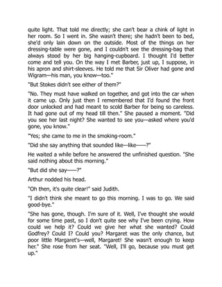 quite light. That told me directly; she can't bear a chink of light in
her room. So I went in. She wasn't there; she hadn't been to bed,
she'd only lain down on the outside. Most of the things on her
dressing-table were gone, and I couldn't see the dressing-bag that
always stood by her big hanging-cupboard. I thought I'd better
come and tell you. On the way I met Barber, just up, I suppose, in
his apron and shirt-sleeves. He told me that Sir Oliver had gone and
Wigram—his man, you know—too."
"But Stokes didn't see either of them?"
"No. They must have walked on together, and got into the car when
it came up. Only just then I remembered that I'd found the front
door unlocked and had meant to scold Barber for being so careless.
It had gone out of my head till then." She paused a moment. "Did
you see her last night? She wanted to see you—asked where you'd
gone, you know."
"Yes; she came to me in the smoking-room."
"Did she say anything that sounded like—like——?"
He waited a while before he answered the unfinished question. "She
said nothing about this morning."
"But did she say——?"
Arthur nodded his head.
"Oh then, it's quite clear!" said Judith.
"I didn't think she meant to go this morning. I was to go. We said
good-bye."
"She has gone, though. I'm sure of it. Well, I've thought she would
for some time past, so I don't quite see why I've been crying. How
could we help it? Could we give her what she wanted? Could
Godfrey? Could I? Could you? Margaret was the only chance, but
poor little Margaret's—well, Margaret! She wasn't enough to keep
her." She rose from her seat. "Well, I'll go, because you must get
up."
 