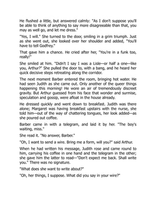 He flushed a little, but answered calmly: "As I don't suppose you'll
be able to think of anything to say more disagreeable than that, you
may as well go, and let me dress."
"Yes, I will." She turned to the door, smiling in a grim triumph. Just
as she went out, she looked over her shoulder and added, "You'll
have to tell Godfrey."
That gave him a chance. He cried after her, "You're in a funk too,
really!"
She smiled at him. "Didn't I say I was a Lisle—or half a one—like
you, Arthur?" She pulled the door to, with a bang, and he heard her
quick decisive steps retreating along the corridor.
The next moment Barber entered the room, bringing hot water. He
had seen Judith as she came out. Only another of the queer things
happening this morning! He wore an air of tremendously discreet
gravity. But Arthur guessed from his face that wonder and surmise,
speculation and gossip, were afloat in the house already.
He dressed quickly and went down to breakfast. Judith was there
alone; Margaret was having breakfast upstairs with the nurse, she
told him—out of the way of chattering tongues, her look added—as
she poured out coffee.
Barber came in with a telegram, and laid it by her. "The boy's
waiting, miss."
She read it. "No answer, Barber."
"Oh, I want to send a wire. Bring me a form, will you?" said Arthur.
When he had written his message, Judith rose and came round to
him, carrying his coffee in one hand and the telegram in the other;
she gave him the latter to read—"Don't expect me back. Shall write
you." There was no signature.
"What does she want to write about?"
"Oh, her things, I suppose. What did you say in your wire?"
 